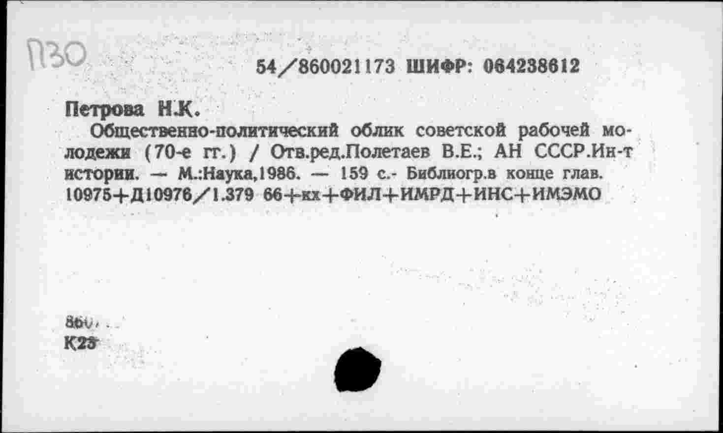 ﻿№0
54/860021173 ШИФР: 084238612
Петрова НЖ.
Общественно-политический облик советской рабочей молодежи (70-е гг.) / Отв.ред.Полетаев В.Е.; АН СССР.Ин-т истории. — М.:Наука,1986. — 159 с.- Библиогр.в конце глав. 10975+Д10976/1.379 66+кх+ФИЛ+ИМРД+ИНС+ИМЭМО
а<><..
кг»